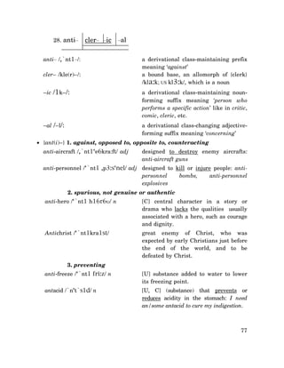 28. anti–

cler– –ic

–al

anti– /,`nt1–/:
cler– /kle(r)–/:

a derivational class-maintaining prefix
meaning ‘against’
a bound base, an allomorph of {clerk}
/kla:k; US kl3:k/, which is a noun

–ic /1k–/:

a derivational class-maintaining nounforming suffix meaning ‘person who
performs a specific action’ like in critic,
comic, cleric, etc.

–al /–l/:

a derivational class-changing adjectiveforming suffix meaning ‘concerning’

• {ant(i)–} 1. against, opposed to, opposite to, counteracting
anti-aircraft /,`nt1‘e6kra:ft/ adj

designed to destroy enemy aircrafts:
anti-aircraft guns

anti-personnel /‘`nt1 ,p3:s‘nel/ adj designed to kill or injure people: antipersonnel
bombs,
anti-personnel
explosives
2. spurious, not genuine or authentic
anti-hero /‘`nt1 h16r6υ/ n

[C] central character in a story or
drama who lacks the qualities usually
associated with a hero, such as courage
and dignity.

Antichrist /‘`nt1kra1st/

great enemy of Christ, who was
expected by early Christians just before
the end of the world, and to be
defeated by Christ.

3. preventing
anti-freeze /‘`nt1 fri:z/ n

[U] substance added to water to lower
its freezing point.

antacid /`n‘t`s1d/ n

[U, C] (substance) that prevents or
reduces acidity in the stomach: I need
an/some antacid to cure my indigestion.

77

 