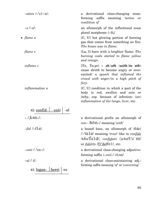 –ation /–‘e1~n/:

a derivational class-changing nounforming suffix meaning ‘action or
condition of’

–s /–z/:

an allomorph of the inflectional noun
plural morpheme {–S1}

• flame n

[C, U] hot glowing portion of burning
gas that comes from something on fire:
The house was in flame.

flame v

[La, I] burn with a brighter flame: The
burning coals started to flame yellow
and orange.

inflame v

[Tn, Tn.pr] ∼ sb/sth (with/to sth)
cause sb/sth to become angry or overexcited: a speech that inflamed the
crowd with anger/to a high pitch of
fury.

inflammation n

[C, U] condition in which a part of the
body is red, swollen and sore or
itchy, esp. because of infection: (an)
inflammation of the lungs, liver, etc.

42. confid– – enti

–al

– /,k4n–/:

a derivational prefix an allomorph of
con– /k6n–/ meaning ‘with’

–fid /–f1d/:

a bound base, an allomorph of {fide}

/–‘fa1d/ meaning ‘trust’ like in confide
/k6n‘fa1d/, confidant /,k4nf1‘d`nt/
or fidelity /f1‘del6t1/, etc.
–enti /–‘en~/:

a derivational class-changing adjectiveforming suffix {–ent} /–(6)nt/

–al /–l/:
43. logan–

berri –es

a derivational class-maintaining adj.forming suffix meaning ‘of’ or ‘concerning’

85

 