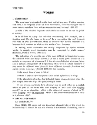 UNIT FOUR

WORDS
1. DEFINITION
‘The word may be described as the basic unit of language. Uniting meaning
and form, it is composed of one or more morphemes, each consisting of one or
more spoken sounds or their written representatives.’ [Arnold, 1986: 27]
A word is ‘the smallest linguistic unit which can occur on its own in speech
or writing.
It is difficult to apply this criterion consistently. For example, can a
function word like the ‘occur on its own’? Is a contraction like can’t (cannot)
one word or two? Nevertheless, there is evidence that native speakers of a
language tend to agree on what are the words of their language.
In writing, word boundaries are usually recognised by spaces between
words. In speech, word boundaries may be recognised by slight pauses.’
[Richards, Platt & Weber, 1987: 311]
‘The definition of a word is one of the most difficult in linguistics because
the simplest word has many aspects. It has a sound form because it is a
certain arrangement of phonemes; it has its morphological structure, being
also a certain arrangement of morphemes; when used in actual speech, it
may occur in different word forms, have different syntactic functions and
signal various meanings.’ [Arnold, 1986: 28] For example,
the sound form of sleep is /sli:p/;
there is only one free morpheme (also called a free base) in sleep;
the plain form sleep has four inflected forms: sleeps, sleeping, slept (the
past simple form) and slept (the past participle form);
the present participle form sleeping can be used either as a verbal,
which is part of the finite verb was sleeping in ‘The child was sleeping
soundly’; or as an adverbial, which is the adjunct of manner of stood in ‘He
stood sleeping’; or as an adjectival, which is the pre-nominal modifier of child
in ‘a sleeping child’.
2. CHARACTERISTICS
2.1. INDIVISIBILITY

Sapir [1921: 35] points out one important characteristic of the word, its
indivisibility: ‘It cannot be cut into without a disturbance of meaning, one or
89

 