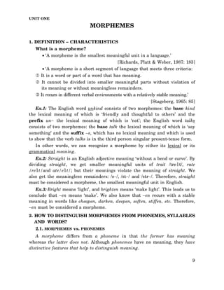 UNIT ONE

MORPHEMES
1. DEFINITION – CHARACTERISTICS
What is a morpheme?
• ‘A morpheme is the smallest meaningful unit in a language.’
[Richards, Platt & Weber, 1987: 183]
• ‘A morpheme is a short segment of language that meets three criteria:
It is a word or part of a word that has meaning.
It cannot be divided into smaller meaningful parts without violation of
its meaning or without meaningless remainders.
It recurs in different verbal environments with a relatively stable meaning.’
[Stageberg, 1965: 85]
Ex.1: The English word unkind consists of two morphemes: the base kind
the lexical meaning of which is ‘friendly and thoughtful to others’ and the
prefix un– the lexical meaning of which is ‘not’; the English word talks
consists of two morphemes: the base talk the lexical meaning of which is ‘say
something’ and the suffix –s, which has no lexical meaning and which is used
to show that the verb talks is in the third person singular present-tense form.
In other words, we can recognize a morpheme by either its lexical or its
grammatical meaning.
Ex.2: Straight is an English adjective meaning ‘without a bend or curve’. By
dividing straight, we get smaller meaningful units of trait /tre1t/, rate
/re1t/and ate/e1t/; but their meanings violate the meaning of straight. We
also get the meaningless remainders: /s–/, /st–/ and /str–/. Therefore, straight
must be considered a morpheme, the smallest meaningful unit in English.
Ex.3: Bright means ‘light’, and brighten means ‘make light’. This leads us to
conclude that –en means ‘make’. We also know that –en recurs with a stable
meaning in words like cheapen, darken, deepen, soften, stiffen, etc. Therefore,
–en must be considered a morpheme.
2. HOW TO DISTINGUISH MORPHEMES FROM PHONEMES, SYLLABLES
AND WORDS?
2.1. MORPHEMES vs. PHONEMES
A morpheme differs from a phoneme in that the former has meaning
whereas the latter does not. Although phonemes have no meaning, they have
distinctive features that help to distinguish meaning.
9

 