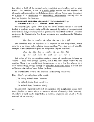 two other or both of the several parts remaining as a helpless waif on your
hands.’ For Example, a lion is a word group because we can separate its
elements and insert other words between them: a living lion, a dead lion. Alive
is a word: it is indivisible, i.e. structurally impermeable: nothing can be
inserted between its elements.
2.2. INTERNAL STABILITY (also called INTERNAL COHESION or
UNINTERRUPTABILITY) and POSITIONAL MOBILITY

And according to Lyons [1969: 203], ‘one of the characteristics of the word
is that it tends to be internally stable (in terms of the order of the component
morphemes), but positionally mobile (permutable with other words in the same
sentence).’ To illustrate the first Lyons segments into morphemes the following
sentence:
the – boy – s – walk – ed – slow – ly – up – the – hill
The sentence may be regarded as a sequence of ten morphemes, which
occur in a particular order relative to one another. There are several possible
changes in this order which yield an acceptable English sentence:
slow – ly – the – boy – s – walk – ed– up – the – hill
up – the – hill – slow – ly – walk – ed – the – boy – s
Yet under all the permutations certain groups of morphemes behaves as
‘blocks’ — they occur always together, and in the same order relative to one
another. There is no possibility of the sequence s – the – boy, ly – slow or ed –
walk because boys, slowly, walked are three two-morpheme words in which the
suffixes –s, –ly and –ed must follow the base.
To illustrate the second, let’s consider the following sentences:
E.g.: Slowly, he walked down the street.
He slowly walked down the street.
He walked slowly down the street.
He walked down the street slowly.
Unlike small linguistic units such as phonemes and morphemes, words have
some freedom to move within a sentence without destroying their meaning.
Therefore, a word can be regarded as a minimal linguistic unit which is freely
movable with a meaning.

90

 