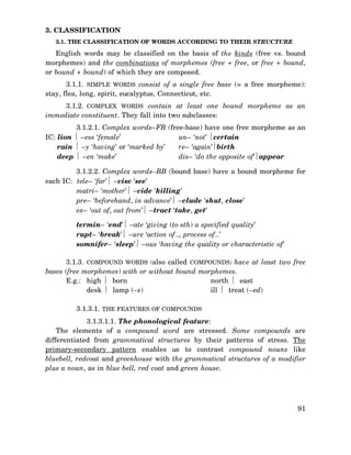 3. CLASSIFICATION
3.1. THE CLASSIFICATION OF WORDS ACCORDING TO THEIR STRUCTURE

English words may be classified on the basis of the kinds (free vs. bound
morphemes) and the combinations of morphemes (free + free, or free + bound,
or bound + bound) of which they are composed.
3.1.1. SIMPLE WORDS consist of a single free base (= a free morpheme):
stay, flea, long, spirit, eucalyptus, Connecticut, etc.
3.1.2. COMPLEX WORDS contain at least one bound morpheme as an
immediate constituent. They fall into two subclasses:
3.1.2.1. Complex words–FB (free-base) have one free morpheme as an
IC: lion ⏐ –ess ‘female’
un– ‘not’ ⏐certain
rain ⏐ –y ‘having’ or ‘marked by’
re– ‘again’⏐birth
deep ⏐ –en ‘make’
dis– ‘do the opposite of’⏐appear
3.1.2.2. Complex words–BB (bound base) have a bound morpheme for
each IC: tele– ‘far’⏐ –vise ‘see’
matri– ‘mother’⏐ –cide ‘killing’
pre– ‘beforehand, in advance’⏐ –clude ‘shut, close’
ex– ‘out of, out from’⏐ –tract ‘take, get’
termin– ‘end’⏐ –ate ‘giving (to sth) a specified quality’
rupt– ‘break’⏐ –ure ‘action of…, process of…’
somnifer– ‘sleep’⏐ –ous ‘having the quality or characteristic of’
3.1.3. COMPOUND WORDS (also called COMPOUNDS) have at least two free
bases (free morphemes) with or without bound morphemes.
E.g.: high ⏐ born
north ⏐ east
desk ⏐ lamp (–s)
ill ⏐ treat (–ed)
3.1.3.1. THE FEATURES OF COMPOUNDS
3.1.3.1.1. The phonological feature:
The elements of a compound word are stressed. Some compounds are
differentiated from grammatical structures by their patterns of stress. The
primary-secondary pattern enables us to contrast compound nouns like
bluebell, redcoat and greenhouse with the grammatical structures of a modifier
plus a noun, as in blue bell, red coat and green house.

91

 