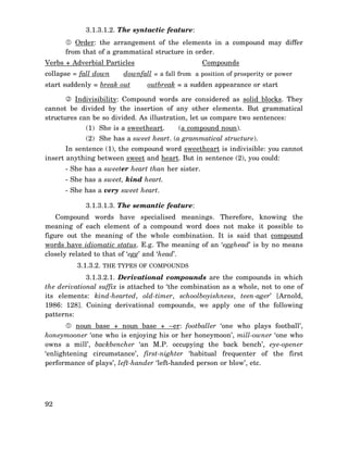 3.1.3.1.2. The syntactic feature:
Order: the arrangement of the elements in a compound may differ
from that of a grammatical structure in order.
Compounds

Verbs + Adverbial Particles
collapse = fall down

downfall = a fall from a position of prosperity or power

start suddenly = break out

outbreak = a sudden appearance or start

Indivisibility: Compound words are considered as solid blocks. They
cannot be divided by the insertion of any other elements. But grammatical
structures can be so divided. As illustration, let us compare two sentences:
(1) She is a sweetheart.

(a compound noun).

(2) She has a sweet heart. (a grammatical structure).
In sentence (1), the compound word sweetheart is indivisible: you cannot
insert anything between sweet and heart. But in sentence (2), you could:
- She has a sweeter heart than her sister.
- She has a sweet, kind heart.
- She has a very sweet heart.
3.1.3.1.3. The semantic feature:
Compound words have specialised meanings. Therefore, knowing the
meaning of each element of a compound word does not make it possible to
figure out the meaning of the whole combination. It is said that compound
words have idiomatic status. E.g. The meaning of an ‘egghead’ is by no means
closely related to that of ‘egg’ and ‘head’.
3.1.3.2. THE TYPES OF COMPOUNDS
3.1.3.2.1. Derivational compounds are the compounds in which
the derivational suffix is attached to ‘the combination as a whole, not to one of
its elements: kind-hearted, old-timer, schoolboyishness, teen-ager’ [Arnold,
1986: 128]. Coining derivational compounds, we apply one of the following
patterns:
noun base + noun base + –er: footballer ‘one who plays football’,
honeymooner ‘one who is enjoying his or her honeymoon’, mill-owner ‘one who
owns a mill’, backbencher ‘an M.P. occupying the back bench’, eye-opener
‘enlightening circumstance’, first-nighter ‘habitual frequenter of the first
performance of plays’, left-hander ‘left-handed person or blow’, etc.

92

 