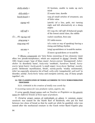 shilly-shally v
dilly-dally v

[I] hesitate, unable to make up one’s
mind
[I] waste time, dawdle

knick-knack n

(esp pl) small articles of ornament, usu
of little value

zigzag adj

[attrib] (of a line, path, etc) turning
right and left alternatively at a sharp
angles

riff-raff n

[U] (esp the riff-raff) ill-behaved people
of the lowest social class, the rabble

[1] _ [4]: tip-top adj
ping-pong n
sing-song adj
see-saw n
v

(infml) excellent, first rate
[U] table-tennis
(of a voice or way of speaking) having a
rising and falling rhythm
[sing] up-and-down or to-and-fro motion
[I] move up-and-down or to-and-fro

Rhyme compounds are ‘twin forms consisting of two elements (most
often two pseudo-morphemes), which are conjoined to rhyme’ [Arnold, 1986:
130]: boogie-woogie ‘type of blues music’, harum-scarum ‘disorganized’, helterskelter ‘in disorderly haste’, hoity-toity ‘snobbish’, humdrum ‘bored’, hurryscurry ‘great hurry’, hurdy-gurdy ‘a small organ’, lovey-dovey ‘darling’, mumbojumbo ‘deliberate mystification, fetish’, namby-pamby ‘weakly sentimental’,
titbit ‘an especially attractive bit of food’, willy-nilly ‘compulsorily’, pell-mell ‘in
disorder, untidy’, hurly-burly ‘noisy and energetic activity, esp. of many people
together’, etc.
3.2. THE CLASSIFICATION OF WORDS ACCORDING TO THEIR WORD-FORMATION
PROCESSES

3.2.1. COINAGE is the creation of totally new words by:
inventing names for new products: nylon, aspirin, etc.
using specific brand names such as Vaseline or Frigidaire as the generic
name for different brands of these types of products.
changing proper names of individuals or places to common nouns:
sandwich was named for the fourth Earl of Sandwich, who put his food
between two slices of bread so that he could eat while he gambled; robot was
named after the mechanical creature in the Czech writer Karel Capek’s play
94

 