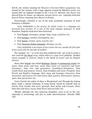 R.U.R., the initials standing for ‘Rossum’s Universal Robot’; gargantuan was
named for the creature with a huge appetite created by Rabelais; jumbo was
named after an elephant brought to the U.S by P.T. Barnum; lazy Susan was
derived from the Susan, an unknown servant; denim was originally borrowed
form de Nimes (meaning ‘from Nimes’) in France.
Interestingly, COINAGE is one of the most uncommon processes of word
formation in English.
3.2.2. BORROWING is the process by which words in a language are
borrowed from another. It is one of the most common processes in word
formation. English words have been borrowed:
•

from French: champagne, garage, beige, rouge, couchette, etc.;

•

from German: rucksack, kindergarten, etc.;

•

from Italian: cantata, opera, concerto, etc.;

•

from American Indian languages: shampoo, cot, etc.

3.2.3. BLENDING is the fusion of two words into one, usually the first part
of one word with the last part of another.
For example, ‘sm− ’ in smoke has been combined with ‘−og’ in fog to create a
new word for the blend smog, which refers to a type of air pollution. Another
recent example is chunnel, which is the blend of tunnel and the English
channel.
Some other blends (also called blendings, fusions or portmanteau words) are
smaze, from smoke and haze; motel, from motor (or motorist’s) and hotel;
slimnastics, from slim and gymnastics; breathalyzer/bloodalyzer, from
breath/blood and analyzer; brunch, from breakfast and lunch; Frenglish, from
French and English; slanguage, from slang and language; transceiver, from
transmitter and receiver; bit, from binary digit; positron, from positive electron;
spam, from spiced ham; etc,
Lewis Carroll, the author of ‘Alice in Wonderland’ and ‘Through the looking
glass’ made a special technique of using blends coined by himself such as
chortle, from chuckle and snort; galumph, from gallop and triumph; slithy,
from lithe and slimy; mimsy, from flimsy and miserable, etc.
‘Blends, although not very numerous altogether, seem to be on the rise,
especially in terminology and also in trade advertisements.’ [Arnold, 1986:
142]

95

 