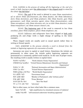 3.2.4. CLIPPING is the process of cutting off the beginning or the end of a
word, or both, leaving a part (the abbreviation or the clipped word) to stand for
the whole (the full form).
3.2.4.1. The end of the word is deleted in exam (from examination),
ad or advert (from advertisement), fan (from fanatic), lab (from laboratory),
dorm (from dormitory), prof (from professor), bike (from bicycle), gym (from
gymnasium), nark (from narcotics agent), demo (from demonstration), mike
(from microphone), telly (from television set), tec or dick (from detective), trank
(from tranquilizer), vac (from vacuum cleaner), etc.
3.2.4.2. The beginning part of the word is removed in bus (from
omnibus), plane (from airplane), phone (from telephone), etc.
3.2.4.3. Influenza and refrigerator have been clipped at both ends,
producing flu and fridge (with a slight change of spelling in the latter
example).
These clipped words are usually used in casual speech rather than in
writing or formal speech.
3.2.5. ACRONYMY is the process whereby a word is formed from the
initials or beginning segments of a succession of words.
Acronyms can occur in capital or small letters. Sometimes the initials are
pronounced; in other cases, the initials and/or beginning segments are
pronounced as a commonly spelled word would be. In the case of proper nouns,
the resulting word is usually written in capital letter.
NATO / ‘ne1t6υ/
UNESCO /ju:’nesk6υ/
NASA / ‘n`s6/
UNO / ’ju: n6υ/

‘North Atlantic Treaty Organization’
‘United Nations Educational, Scientific and Cultural
Organization’
‘National Aeronautics and Space Administration’

‘United Nations Organization’

WHO /,d/blju: e1t∫ ‘6υ/
G.I. /,d2i: ‘a1/
M.P. /,em ‘pi:/
P.M. /,pi: ‘em/
S.O.S /,es 6υ ‘es /
TV or T.V. /,ti: ‘vi:/

‘World Health Organization’
‘Government Issue’
‘Member of Parliament’, also ‘military police’
‘Prime Minister’
‘Save Our Souls’
‘television’

But in other cases, we have what looks like a common noun.
laser /‘le1z6/
scuba /‘sku:b6/
96

‘light amplification by stimulated emission of radiation’

‘self-contained underwater breathing apparatus’

 