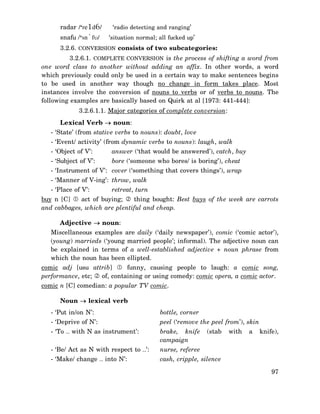 radar /‘re1d6/

‘radio detecting and ranging’

snafu /‘sn`fυ/

‘situation normal; all fucked up’

3.2.6. CONVERSION consists of two subcategories:
3.2.6.1. COMPLETE CONVERSION is the process of shifting a word from
one word class to another without adding an affix. In other words, a word
which previously could only be used in a certain way to make sentences begins
to be used in another way though no change in form takes place. Most
instances involve the conversion of nouns to verbs or of verbs to nouns. The
following examples are basically based on Quirk at al [1973: 441-444]:
3.2.6.1.1. Major categories of complete conversion:
Lexical Verb → noun:
- ‘State’ (from stative verbs to nouns): doubt, love
- ‘Event/ activity’ (from dynamic verbs to nouns): laugh, walk
- ‘Object of V’:

answer (‘that would be answered’), catch, buy

- ‘Subject of V’:

bore (‘someone who bores/ is boring’), cheat

- ‘Instrument of V’: cover (‘something that covers things’), wrap
- ‘Manner of V-ing’: throw, walk
- ‘Place of V’:

retreat, turn

act of buying;
thing bought: Best buys of the week are carrots
buy n [C]
and cabbages, which are plentiful and cheap.
Adjective → noun:
Miscellaneous examples are daily (‘daily newspaper’), comic (‘comic actor’),
(young) marrieds (‘young married people’; informal). The adjective noun can
be explained in terms of a well-established adjective + noun phrase from
which the noun has been ellipted.
comic adj [usu attrib]
funny, causing people to laugh: a comic song,
performance, etc;
of, containing or using comedy: comic opera, a comic actor.
comic n [C] comedian: a popular TV comic.
Noun → lexical verb
- ‘Put in/on N’:

bottle, corner

- ‘Deprive of N’:

peel (‘remove the peel from’), skin

- ‘To … with N as instrument’:

brake, knife
campaign

- ‘Be/ Act as N with respect to …’:

nurse, referee

- ‘Make/ change … into N’:

cash, cripple, silence

(stab

with

a

knife),

97

 