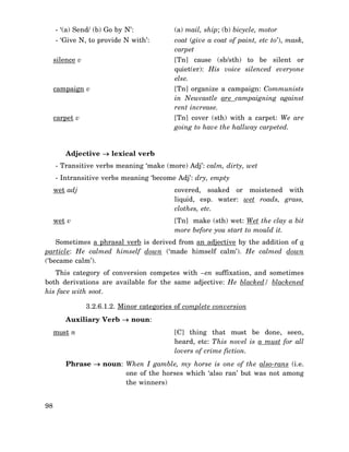 - ‘(a) Send/ (b) Go by N’:

(a) mail, ship; (b) bicycle, motor

- ‘Give N, to provide N with’:

coat (give a coat of paint, etc to’), mask,
carpet

silence v

[Tn] cause (sb/sth) to be silent or
quiet(er): His voice silenced everyone
else.

campaign v

[Tn] organize a campaign: Communists
in Newcastle are campaigning against
rent increase.

carpet v

[Tn] cover (sth) with a carpet: We are
going to have the hallway carpeted.

Adjective → lexical verb
- Transitive verbs meaning ‘make (more) Adj’: calm, dirty, wet
- Intransitive verbs meaning ‘become Adj’: dry, empty
wet adj

covered, soaked or moistened with
liquid, esp. water: wet roads, grass,
clothes, etc.

wet v

[Tn] make (sth) wet: Wet the clay a bit
more before you start to mould it.

Sometimes a phrasal verb is derived from an adjective by the addition of a
particle: He calmed himself down (‘made himself calm’). He calmed down
(‘became calm’).
This category of conversion competes with –en suffixation, and sometimes
both derivations are available for the same adjective: He blacked/ blackened
his face with soot.
3.2.6.1.2. Minor categories of complete conversion
Auxiliary Verb → noun:
must n

[C] thing that must be done, seen,
heard, etc: This novel is a must for all
lovers of crime fiction.

Phrase → noun: When I gamble, my horse is one of the also-rans (i.e.
one of the horses which ‘also ran’ but was not among
the winners)
98

 