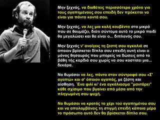 Μην ξεχνάς, να διαθέτεις περισσότερο χρόνο για
τους αγαπημένους σου επειδή δεν πρόκειται να
είναι για πάντα κοντά σου.

Μην ξεχνάς, να λες μια καλή κουβέντα στο μικρό
που σε θαυμάζει, διότι σύντομα αυτό το μικρό παιδί
θα μεγαλώσει και θα είναι ο... διπλανός σου.

Μην ξεχνάς ν' ανοίγεις τη ζεστή σου αγκαλιά σε
όποιον βρίσκεται δίπλα σου επειδή αυτή είναι ο
μόνος θησαυρός που μπορείς να δώσεις από τα
βάθη τής καρδιά σου χωρίς να σου κοστίσει μια...
δεκάρα.

Να θυμάσαι να λες, πάντα στον σύντροφό σου «Σ'
αγαπώ» και σ' όποιον αγαπάς, με ζέστη και
αίσθηση. ΄Ενα φιλί κι' ένα αγκάλιασμα "μαντάρει"
κάθε σχίσιμο που βγαίνει από μέσα από την
πληγωμένη σου ψυχή.

Να θυμάσαι να κρατάς το χέρι τού αγαπημένου σου
και να απολαμβάνεις τη στιγμή επειδή κάποια μέρα
το πρόσωπο αυτό δεν θα βρίσκεται δίπλα σου.
 