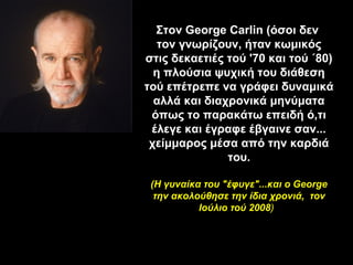 Στον George Carlin (όσοι δεν
  τον γνωρίζουν, ήταν κωμικός
στις δεκαετιές τού '70 και τού ΄80)
  η πλούσια ψυχική του διάθεση
τού επέτρεπε να γράφει δυναμικά
  αλλά και διαχρονικά μηνύματα
 όπως το παρακάτω επειδή ό,τι
 έλεγε και έγραφε έβγαινε σαν...
 χείμμαρος μέσα από την καρδιά
               του.

 (Η γυναίκα του "έφυγε"...και ο George
  την ακολούθησε την ίδια χρονιά, τον
           Ιούλιο τού 2008)
 