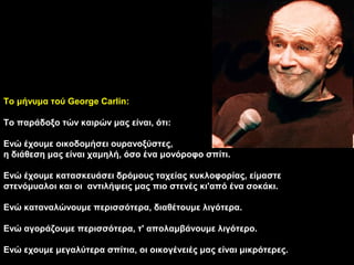 Το μήνυμα τού George Carlin:

Το παράδοξο τών καιρών μας είναι, ότι:

Ενώ έχουμε οικοδομήσει ουρανοξύστες,
η διάθεση μας είναι χαμηλή, όσο ένα μονόροφο σπίτι.

Ενώ έχουμε κατασκευάσει δρόμους ταχείας κυκλοφορίας, είμαστε
στενόμυαλοι και οι αντιλήψεις μας πιο στενές κι'από ένα σοκάκι.

Ενώ καταναλώνουμε περισσότερα, διαθέτουμε λιγότερα.

Ενώ αγοράζουμε περισσότερα, τ' απολαμβάνουμε λιγότερο.

Ενώ εχουμε μεγαλύτερα σπίτια, οι οικογένειές μας είναι μικρότερες.
 
