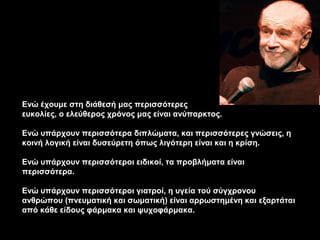 Ενώ έχουμε στη διάθεσή μας περισσότερες
ευκολίες, ο ελεύθερος χρόνος μας είναι ανύπαρκτος.

Ενώ υπάρχουν περισσότερα διπλώματα, και περισσότερες γνώσεις, η
κοινή λογική είναι δυσεύρετη όπως λιγότερη είναι και η κρίση.

Ενώ υπάρχουν περισσότεροι ειδικοί, τα προβλήματα είναι
περισσότερα.

Ενώ υπάρχουν περισσότεροι γιατροί, η υγεία τού σύγχρονου
ανθρώπου (πνευματική και σωματική) είναι αρρωστημένη και εξαρτάται
από κάθε είδους φάρμακα και ψυχοφάρμακα.
 