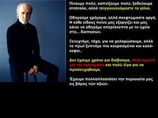 Πίνουμε πολύ, καπνίζουμε πολύ, ξοδεύουμε
σπάταλα, αλλά τσιγγουνευόμαστε το γέλιο.

Οδηγούμε γρήγορα, αλλά σκεφτώμαστε αργά,
Η κάθε είδους πείνα μας εξοργίζει και μας
κάνει να οδηγάμε απερίσκεπτα με τα ηχεία
στο... διαπασών.

Ξενυχτάμε, τάχα, για να χαλαρώσουμε, αλλά
το πρωϊ ξυπνάμε πιο κουρασμένοι και κακό-
κεφοι..

Δεν έχουμε χρόνο για διάβασμα, αλλά αρκετό
για την τηλεόραση και πολύ λίγο για να
προσευχηθούμε.

Έχουμε πολλαπλασιάσει την περιουσία μας
εις βάρος τών αξιών.
 