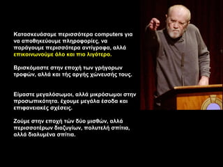Κατασκευάσαμε περισσότερα computers για
να αποθηκεύουμε πληροφορίες, να
παράγουμε περισσότερα αντίγραφα, αλλά
επικοινωνούμε όλο και πιο λιγότερο.

Βρισκόμαστε στην εποχή των γρήγορων
τροφών, αλλά και τής αργής χώνευσής τους.


Είμαστε μεγαλόσωμοι, αλλά μικρόσωμοι στην
προσωπικότητα. έχουμε μεγάλα έσοδα και
επιφανειακές σχέσεις.

Ζούμε στην εποχή τών δύο μισθών, αλλά
περισσοτέρων διαζυγίων, πολυτελή σπίτια,
αλλά διαλυμένα σπίτια.
 