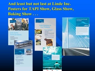And least but not last at Linde Inc.
Posters for TAPI Show, Glass Show,
Baking Show . . .
 
