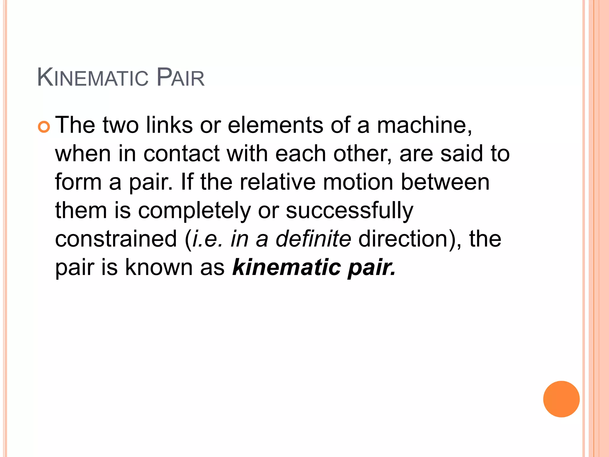 KINEMATIC PAIR
 The two links or elements of a machine,
when in contact with each other, are said to
form a pair. If the relative motion between
them is completely or successfully
constrained (i.e. in a definite direction), the
pair is known as kinematic pair.
 