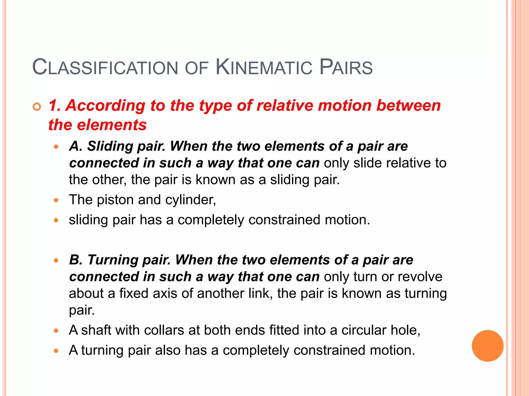 CLASSIFICATION OF KINEMATIC PAIRS
 1. According to the type of relative motion between
the elements
 A. Sliding pair. When the two elements of a pair are
connected in such a way that one can only slide relative to
the other, the pair is known as a sliding pair.
 The piston and cylinder,
 sliding pair has a completely constrained motion.
 B. Turning pair. When the two elements of a pair are
connected in such a way that one can only turn or revolve
about a fixed axis of another link, the pair is known as turning
pair.
 A shaft with collars at both ends fitted into a circular hole,
 A turning pair also has a completely constrained motion.
 