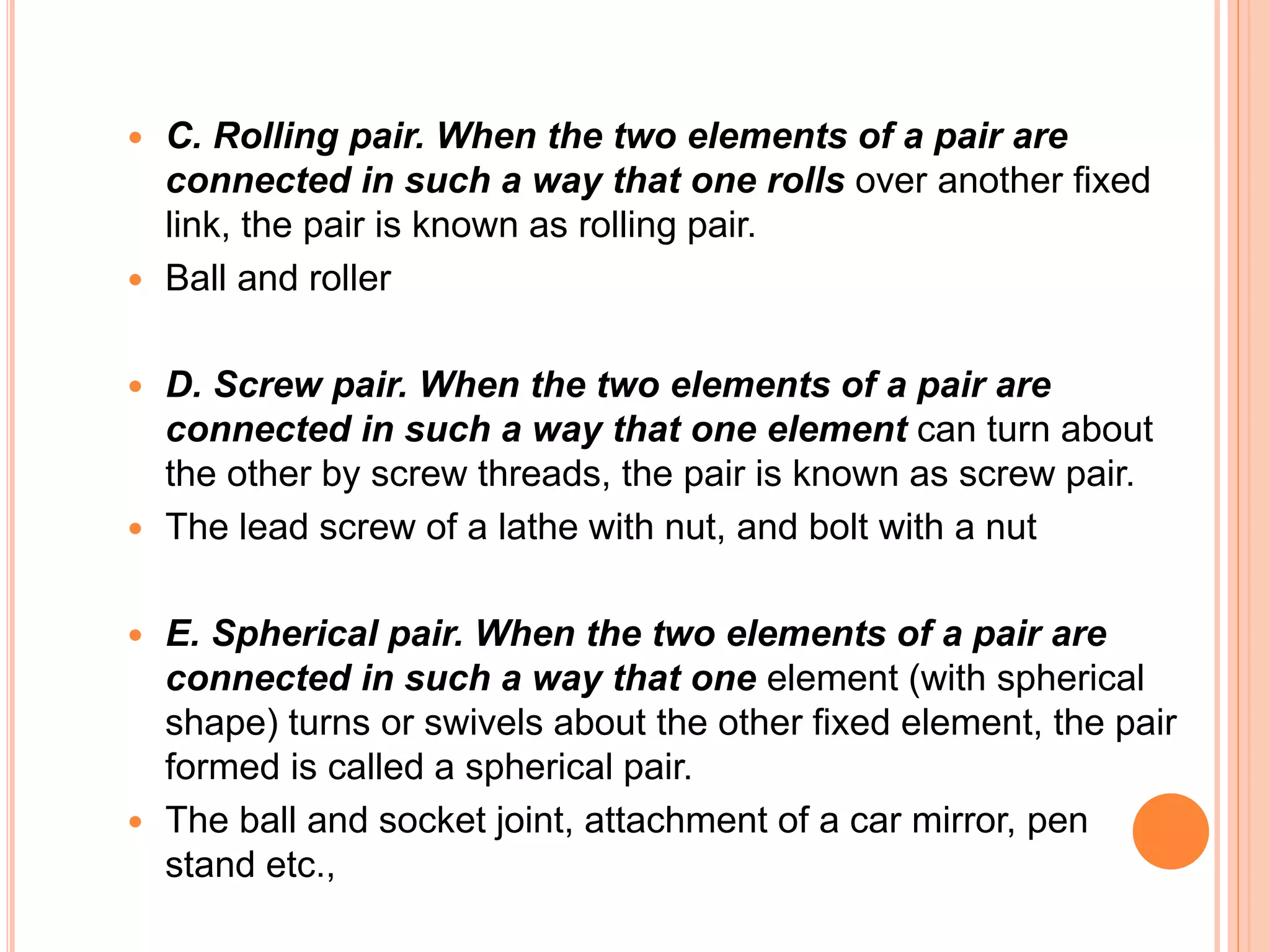 C. Rolling pair. When the two elements of a pair are
connected in such a way that one rolls over another fixed
link, the pair is known as rolling pair.
 Ball and roller
 D. Screw pair. When the two elements of a pair are
connected in such a way that one element can turn about
the other by screw threads, the pair is known as screw pair.
 The lead screw of a lathe with nut, and bolt with a nut
 E. Spherical pair. When the two elements of a pair are
connected in such a way that one element (with spherical
shape) turns or swivels about the other fixed element, the pair
formed is called a spherical pair.
 The ball and socket joint, attachment of a car mirror, pen
stand etc.,
 