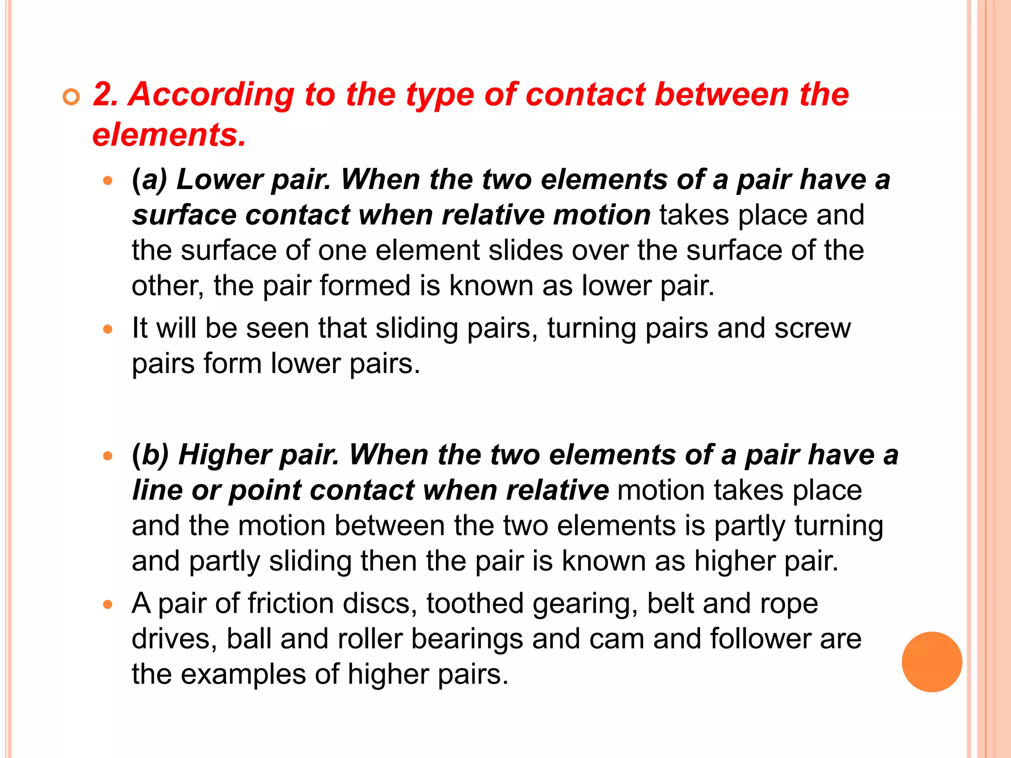  2. According to the type of contact between the
elements.
 (a) Lower pair. When the two elements of a pair have a
surface contact when relative motion takes place and
the surface of one element slides over the surface of the
other, the pair formed is known as lower pair.
 It will be seen that sliding pairs, turning pairs and screw
pairs form lower pairs.
 (b) Higher pair. When the two elements of a pair have a
line or point contact when relative motion takes place
and the motion between the two elements is partly turning
and partly sliding then the pair is known as higher pair.
 A pair of friction discs, toothed gearing, belt and rope
drives, ball and roller bearings and cam and follower are
the examples of higher pairs.
 