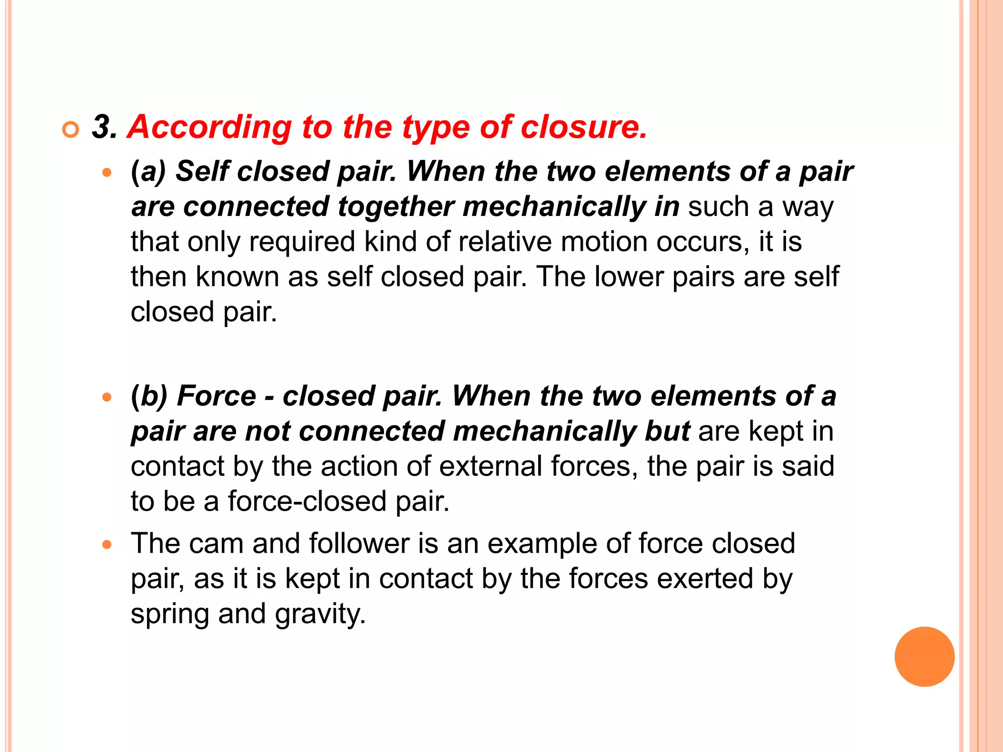  3. According to the type of closure.
 (a) Self closed pair. When the two elements of a pair
are connected together mechanically in such a way
that only required kind of relative motion occurs, it is
then known as self closed pair. The lower pairs are self
closed pair.
 (b) Force - closed pair. When the two elements of a
pair are not connected mechanically but are kept in
contact by the action of external forces, the pair is said
to be a force-closed pair.
 The cam and follower is an example of force closed
pair, as it is kept in contact by the forces exerted by
spring and gravity.
 