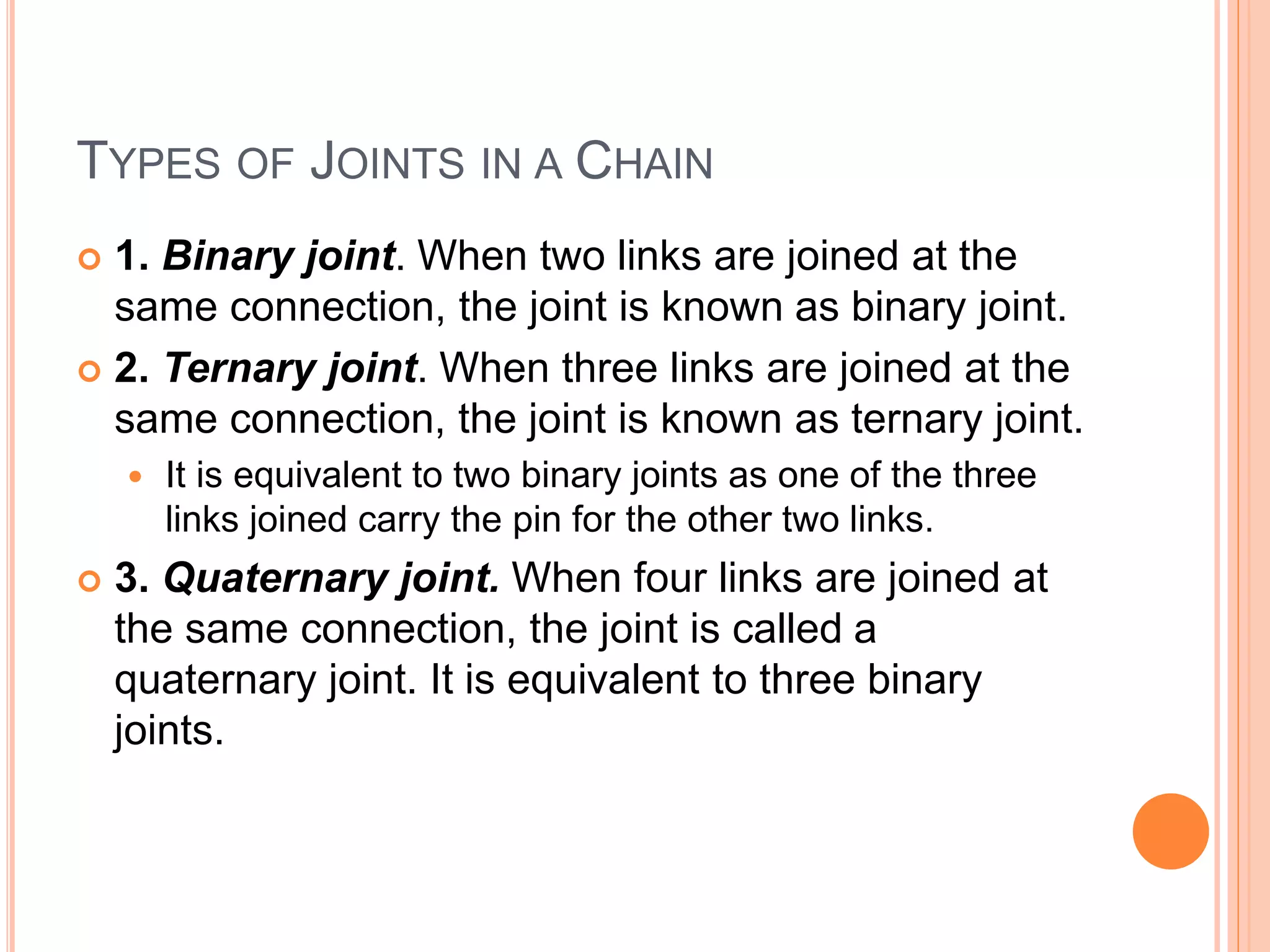 TYPES OF JOINTS IN A CHAIN
 1. Binary joint. When two links are joined at the
same connection, the joint is known as binary joint.
 2. Ternary joint. When three links are joined at the
same connection, the joint is known as ternary joint.
 It is equivalent to two binary joints as one of the three
links joined carry the pin for the other two links.
 3. Quaternary joint. When four links are joined at
the same connection, the joint is called a
quaternary joint. It is equivalent to three binary
joints.
 