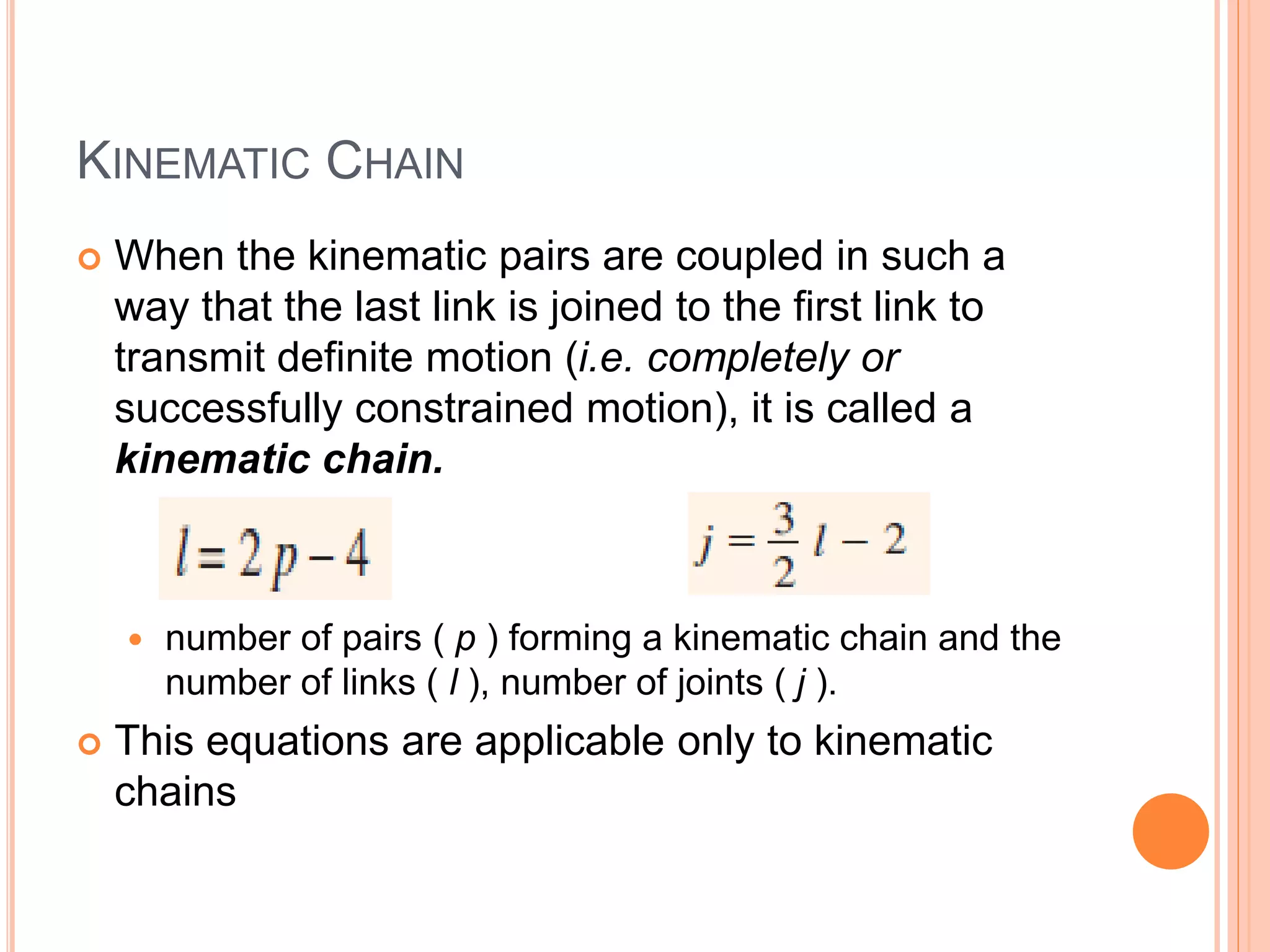 KINEMATIC CHAIN
 When the kinematic pairs are coupled in such a
way that the last link is joined to the first link to
transmit definite motion (i.e. completely or
successfully constrained motion), it is called a
kinematic chain.
 number of pairs ( p ) forming a kinematic chain and the
number of links ( l ), number of joints ( j ).
 This equations are applicable only to kinematic
chains
 