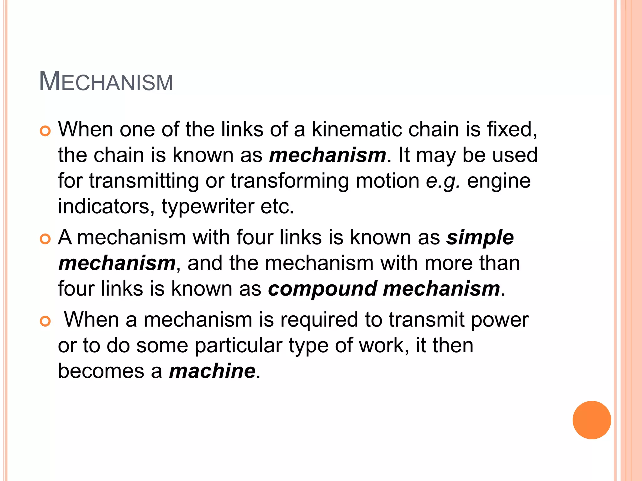 MECHANISM
 When one of the links of a kinematic chain is fixed,
the chain is known as mechanism. It may be used
for transmitting or transforming motion e.g. engine
indicators, typewriter etc.
 A mechanism with four links is known as simple
mechanism, and the mechanism with more than
four links is known as compound mechanism.
 When a mechanism is required to transmit power
or to do some particular type of work, it then
becomes a machine.
 