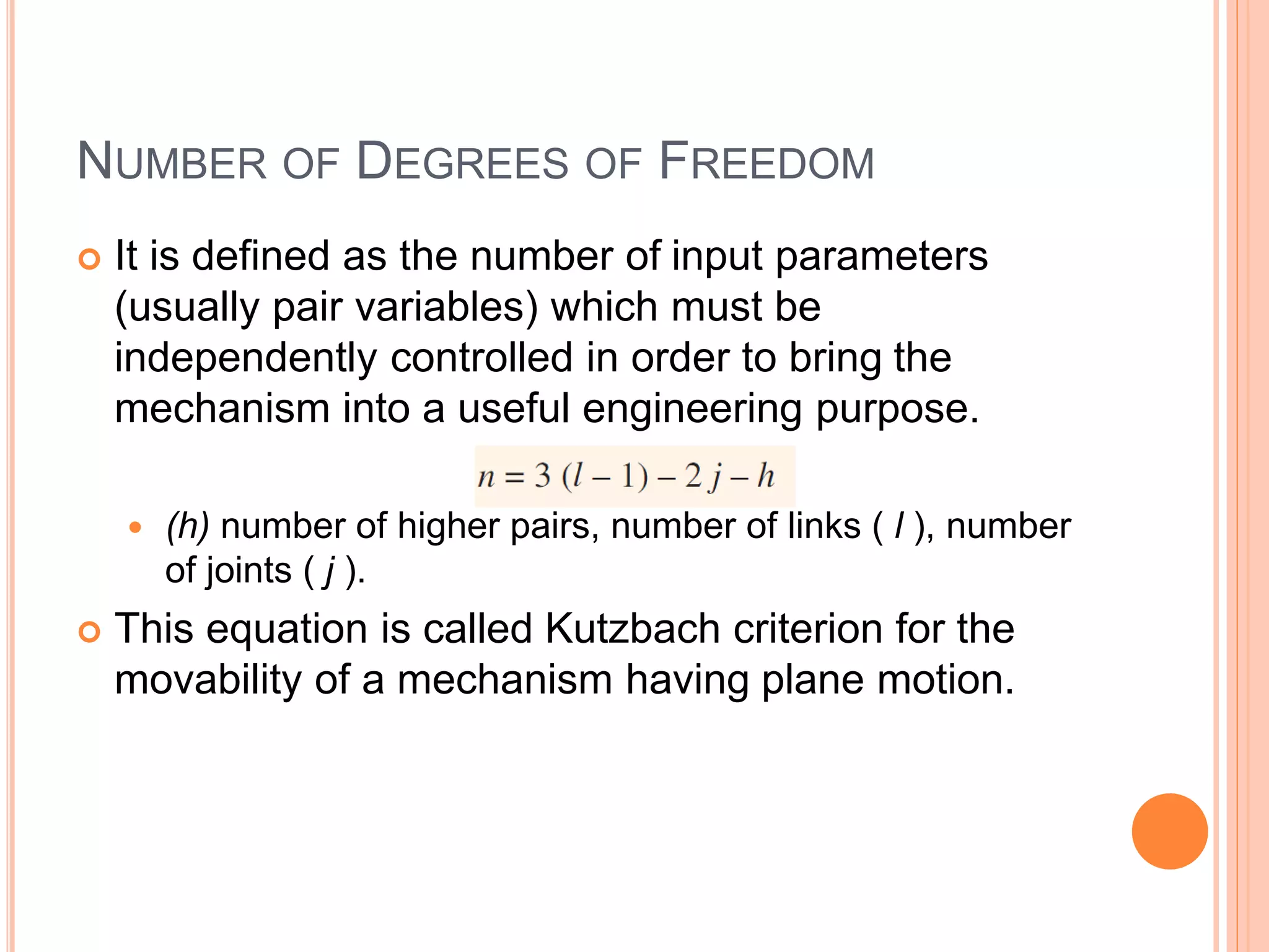 NUMBER OF DEGREES OF FREEDOM
 It is defined as the number of input parameters
(usually pair variables) which must be
independently controlled in order to bring the
mechanism into a useful engineering purpose.
 (h) number of higher pairs, number of links ( l ), number
of joints ( j ).
 This equation is called Kutzbach criterion for the
movability of a mechanism having plane motion.
 