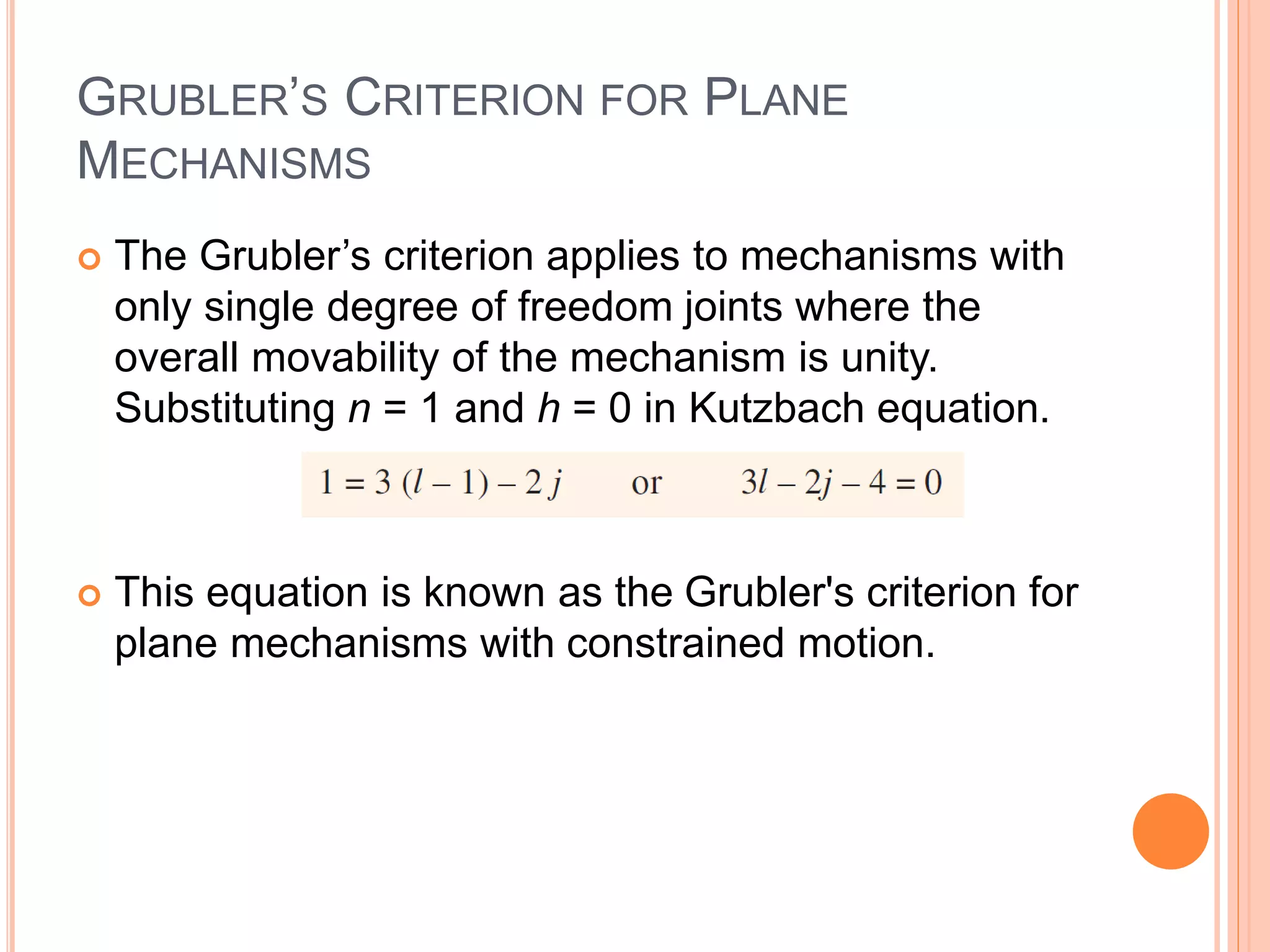 GRUBLER’S CRITERION FOR PLANE
MECHANISMS
 The Grubler’s criterion applies to mechanisms with
only single degree of freedom joints where the
overall movability of the mechanism is unity.
Substituting n = 1 and h = 0 in Kutzbach equation.
 This equation is known as the Grubler's criterion for
plane mechanisms with constrained motion.
 