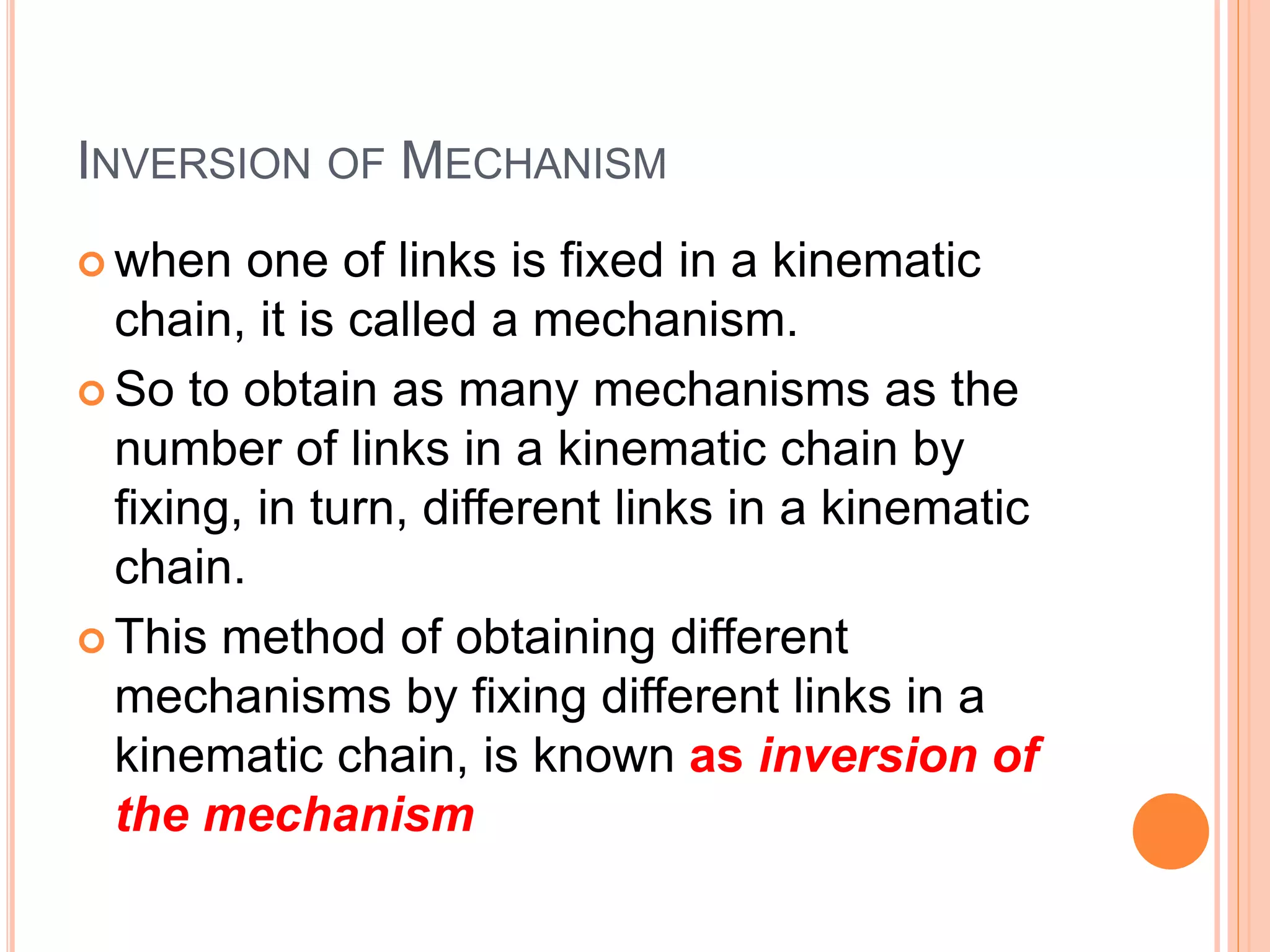 INVERSION OF MECHANISM
 when one of links is fixed in a kinematic
chain, it is called a mechanism.
 So to obtain as many mechanisms as the
number of links in a kinematic chain by
fixing, in turn, different links in a kinematic
chain.
 This method of obtaining different
mechanisms by fixing different links in a
kinematic chain, is known as inversion of
the mechanism
 