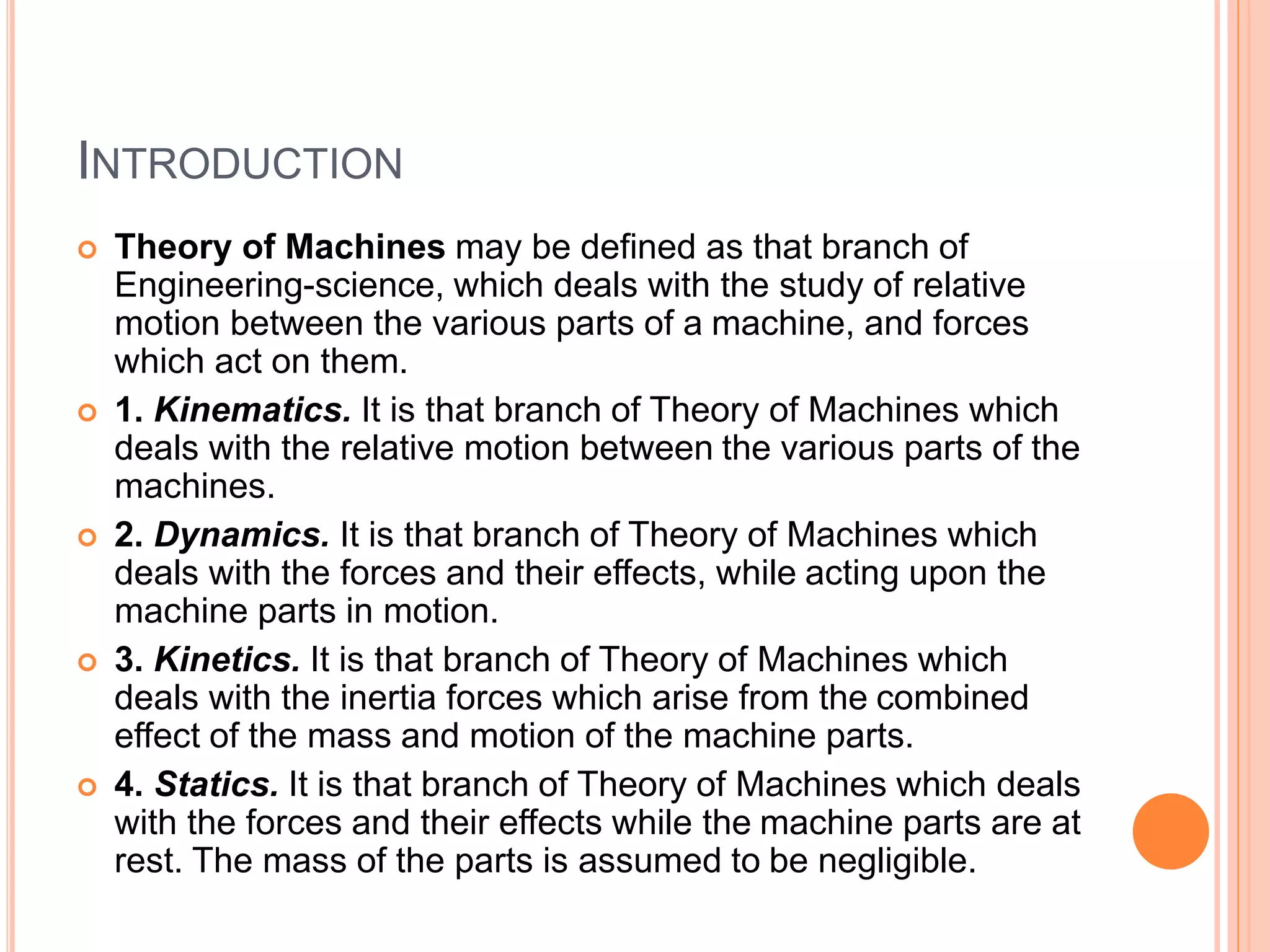 INTRODUCTION
 Theory of Machines may be defined as that branch of
Engineering-science, which deals with the study of relative
motion between the various parts of a machine, and forces
which act on them.
 1. Kinematics. It is that branch of Theory of Machines which
deals with the relative motion between the various parts of the
machines.
 2. Dynamics. It is that branch of Theory of Machines which
deals with the forces and their effects, while acting upon the
machine parts in motion.
 3. Kinetics. It is that branch of Theory of Machines which
deals with the inertia forces which arise from the combined
effect of the mass and motion of the machine parts.
 4. Statics. It is that branch of Theory of Machines which deals
with the forces and their effects while the machine parts are at
rest. The mass of the parts is assumed to be negligible.
 
