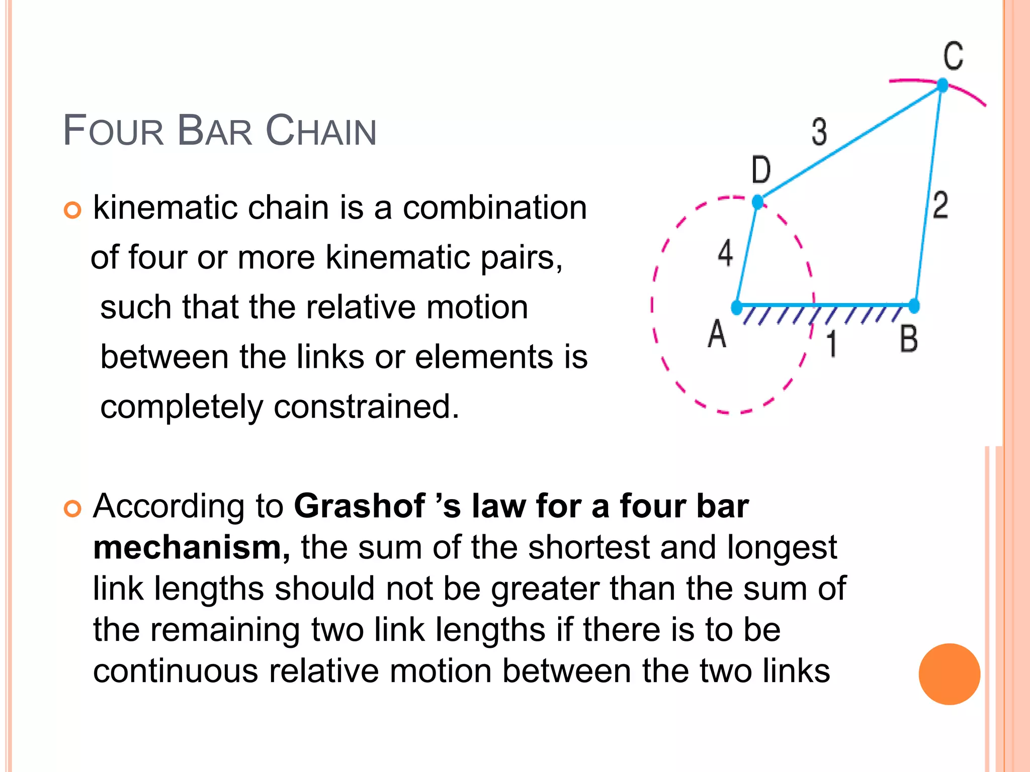 FOUR BAR CHAIN
 kinematic chain is a combination
of four or more kinematic pairs,
such that the relative motion
between the links or elements is
completely constrained.
 According to Grashof ’s law for a four bar
mechanism, the sum of the shortest and longest
link lengths should not be greater than the sum of
the remaining two link lengths if there is to be
continuous relative motion between the two links
 