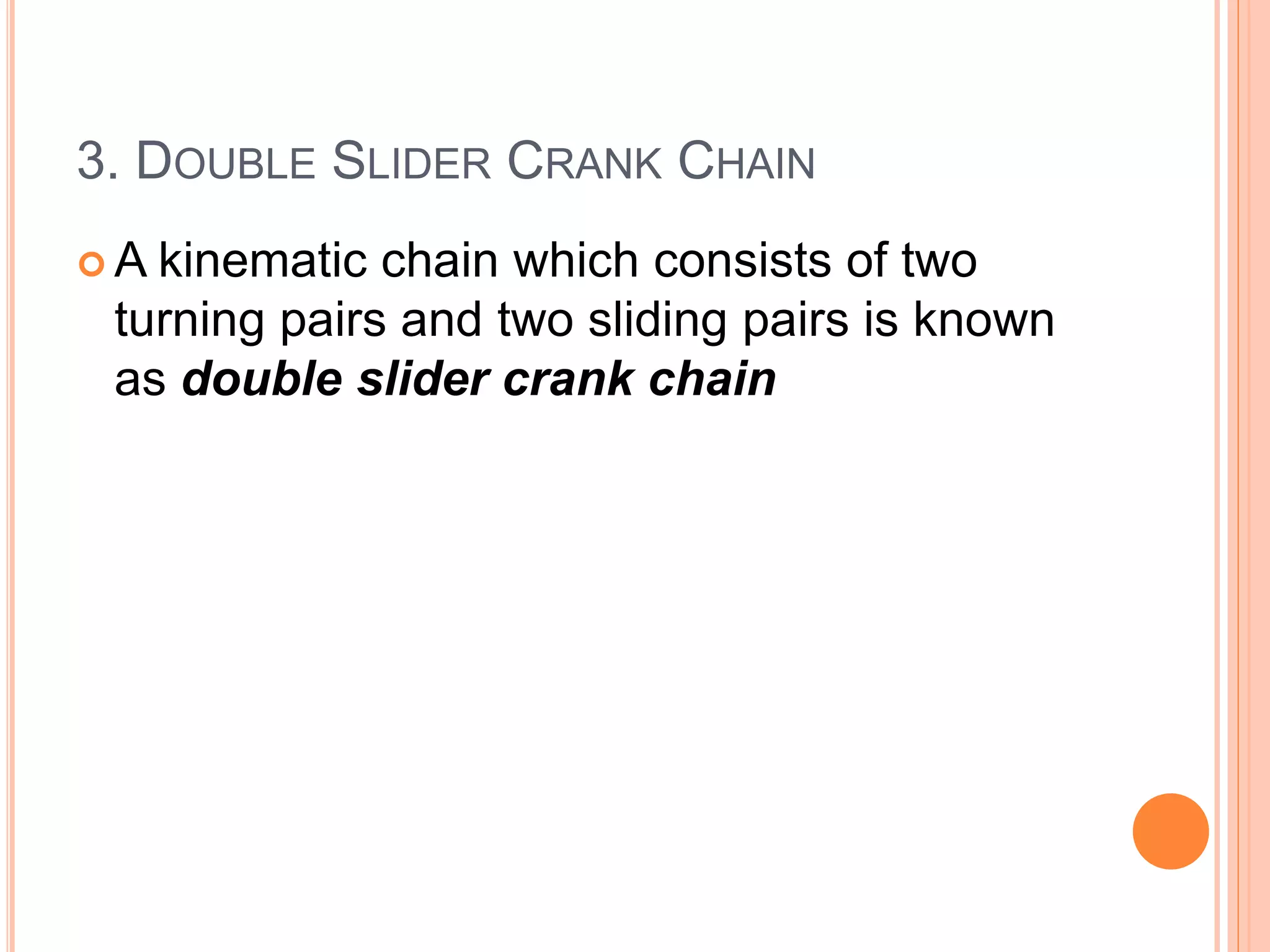 3. DOUBLE SLIDER CRANK CHAIN
 A kinematic chain which consists of two
turning pairs and two sliding pairs is known
as double slider crank chain
 