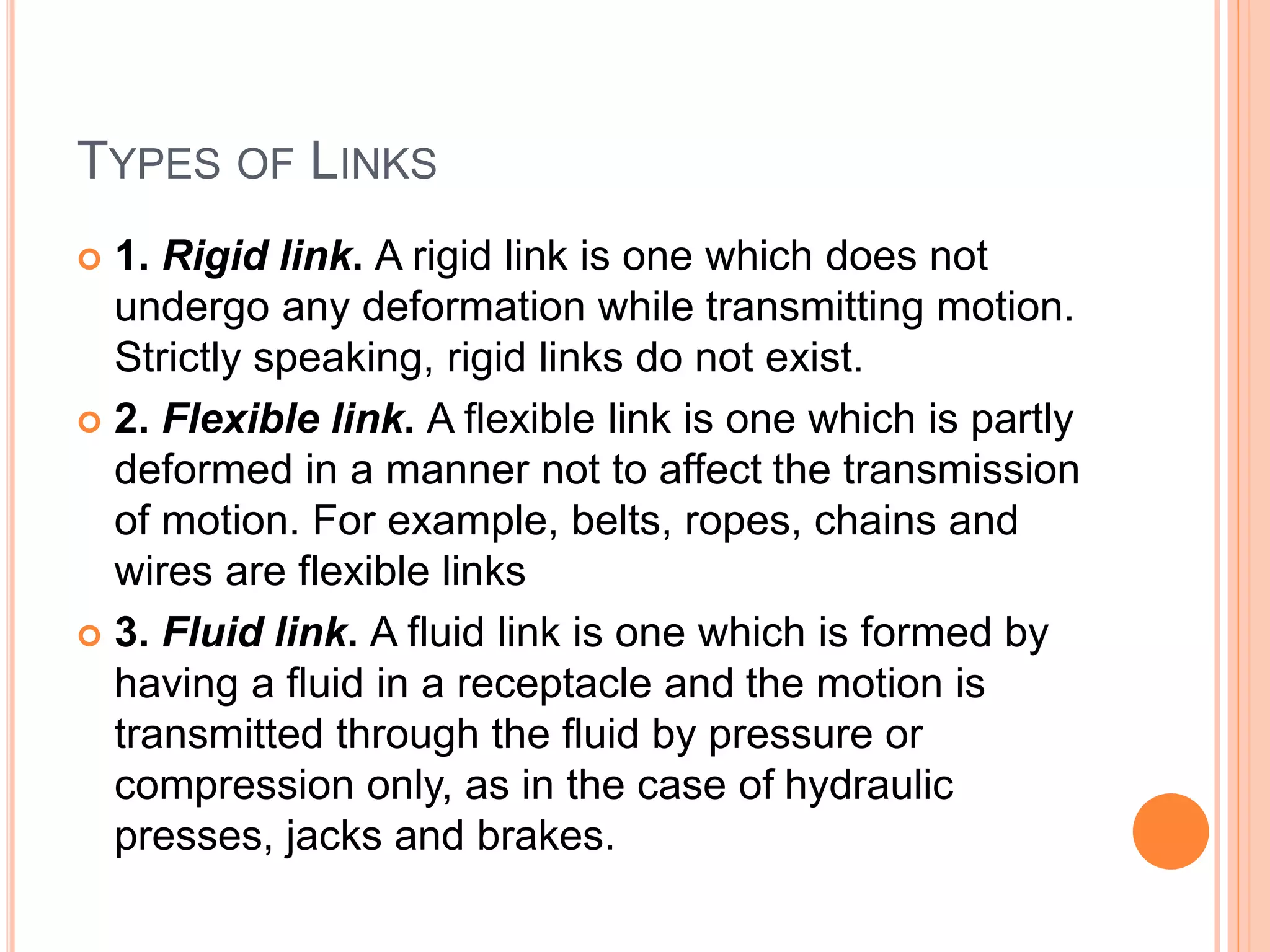 TYPES OF LINKS
 1. Rigid link. A rigid link is one which does not
undergo any deformation while transmitting motion.
Strictly speaking, rigid links do not exist.
 2. Flexible link. A flexible link is one which is partly
deformed in a manner not to affect the transmission
of motion. For example, belts, ropes, chains and
wires are flexible links
 3. Fluid link. A fluid link is one which is formed by
having a fluid in a receptacle and the motion is
transmitted through the fluid by pressure or
compression only, as in the case of hydraulic
presses, jacks and brakes.
 