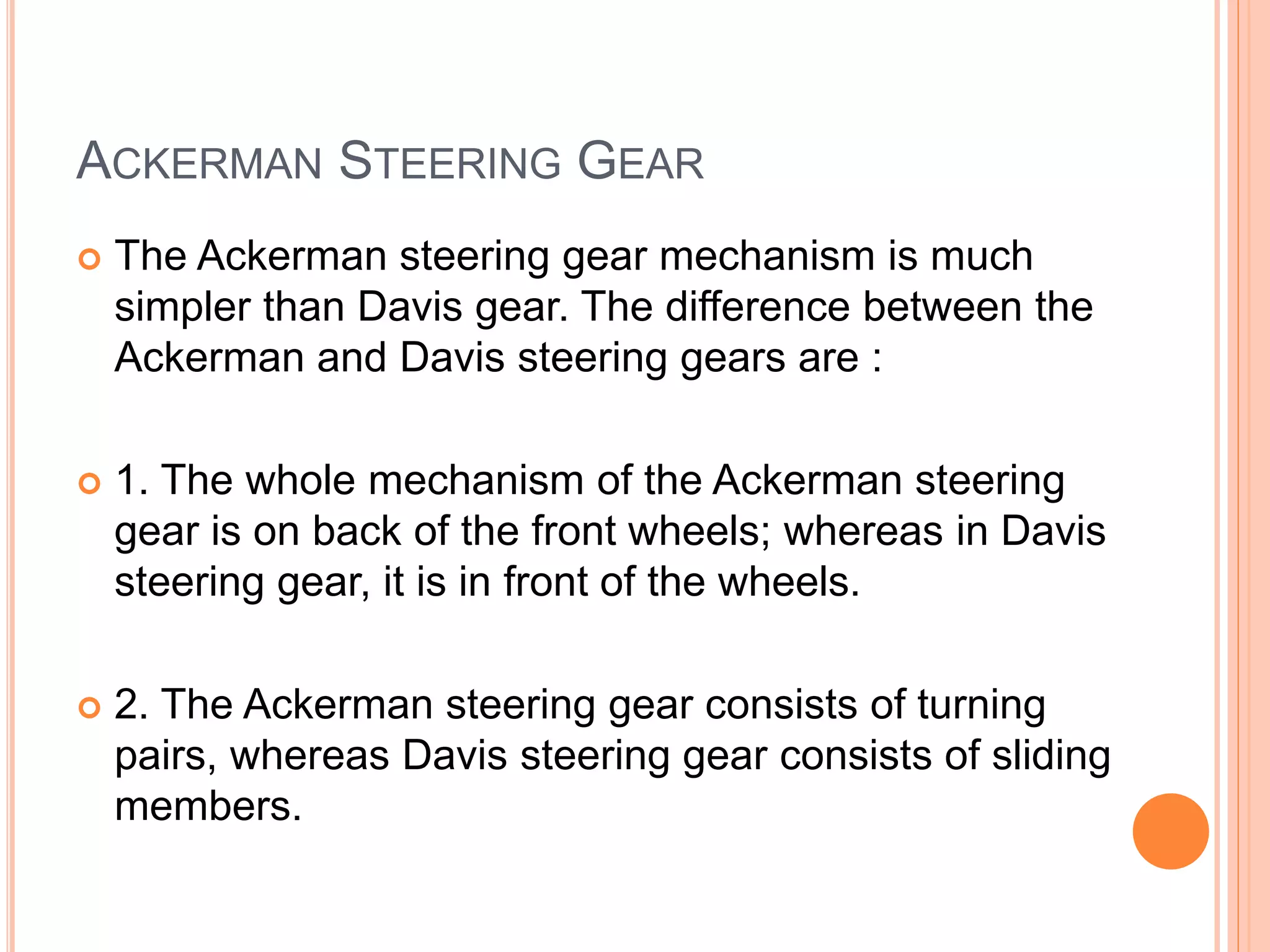ACKERMAN STEERING GEAR
 The Ackerman steering gear mechanism is much
simpler than Davis gear. The difference between the
Ackerman and Davis steering gears are :
 1. The whole mechanism of the Ackerman steering
gear is on back of the front wheels; whereas in Davis
steering gear, it is in front of the wheels.
 2. The Ackerman steering gear consists of turning
pairs, whereas Davis steering gear consists of sliding
members.
 