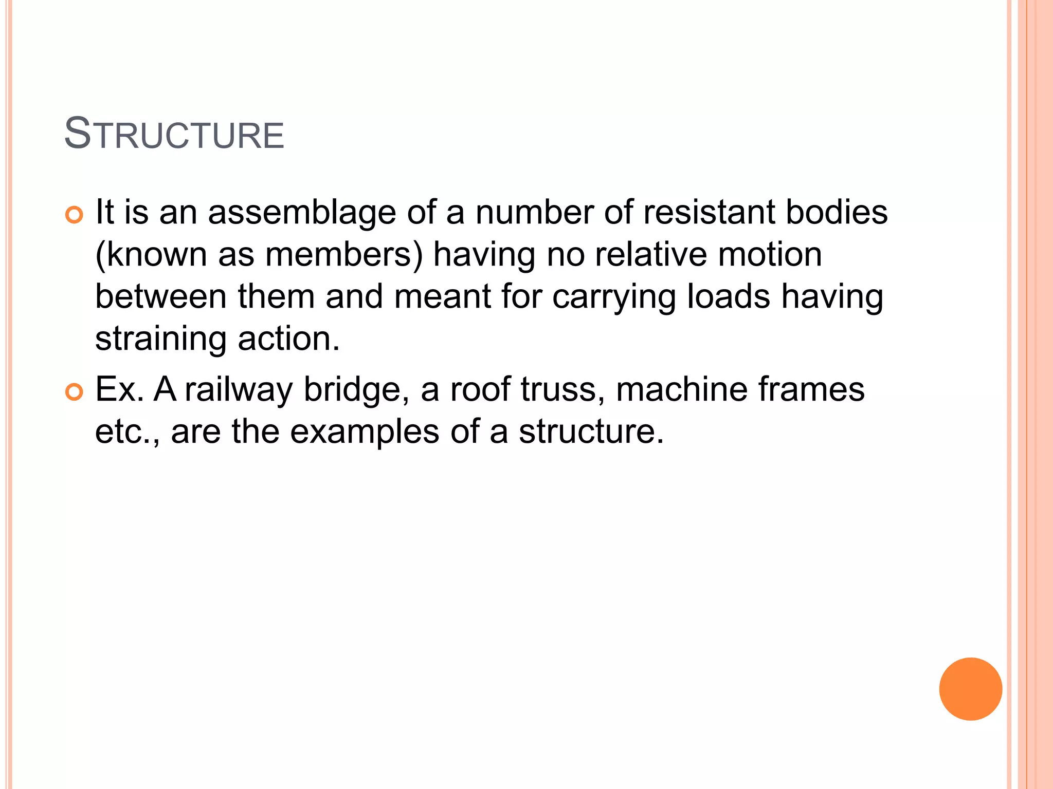 STRUCTURE
 It is an assemblage of a number of resistant bodies
(known as members) having no relative motion
between them and meant for carrying loads having
straining action.
 Ex. A railway bridge, a roof truss, machine frames
etc., are the examples of a structure.
 