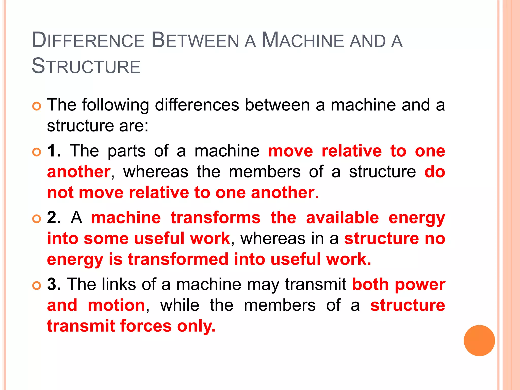 DIFFERENCE BETWEEN A MACHINE AND A
STRUCTURE
 The following differences between a machine and a
structure are:
 1. The parts of a machine move relative to one
another, whereas the members of a structure do
not move relative to one another.
 2. A machine transforms the available energy
into some useful work, whereas in a structure no
energy is transformed into useful work.
 3. The links of a machine may transmit both power
and motion, while the members of a structure
transmit forces only.
 
