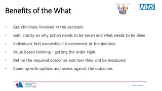 • Get clinicians involved in the decision!
• Gain clarity on why action needs to be taken and what needs to be done
• Individuals feel ownership / involvement of the decision
• Value based thinking – getting the order right
• Define the required outcomes and how they will be measured
• Come up with options and assess against the outcomes
Benefits of the What
 