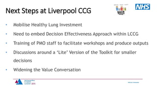 • Mobilise Healthy Lung Investment
• Need to embed Decision Effectiveness Approach within LCCG
• Training of PMO staff to facilitate workshops and produce outputs
• Discussions around a ‘Lite’ Version of the Toolkit for smaller
decisions
• Widening the Value Conversation
Next Steps at Liverpool CCG
 