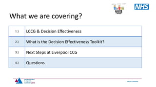 1.) LCCG & Decision Effectiveness
2.) What is the Decision Effectiveness Toolkit?
3.) Next Steps at Liverpool CCG
4.) Questions
What we are covering?
 