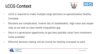 • LCCG is required to make multiple large decisions to operationalise Healthy
Liverpool
• Decisions are complicated, involve lots of stakeholders, high value and maybe
risky as we look to close health inequalities gap
• Once in a generation opportunity to get best possible value from investment
funds available
• Effective decision making will be crucial for Healthy Liverpool to work
LCCG Context
 