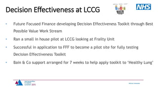 • Future Focused Finance developing Decision Effectiveness Toolkit through Best
Possible Value Work Stream
• Ran a small in house pilot at LCCG looking at Frailty Unit
• Successful in application to FFF to become a pilot site for fully testing
Decision Effectiveness Toolkit
• Bain & Co support arranged for 7 weeks to help apply toolkit to ‘Healthy Lung’
Decision Effectiveness at LCCG
 