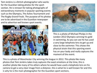 Tom Jenkins is a British photographer who works
for the Guardian taking photos for the sport
section. He is renown for taking photographs of
extraordinary moments in popular sporting events
such as the Olympics, The Ashes Tournament and
The Rugby Grand Finals. The purpose of his photos
are to be advertised in the Guardian newspaper
and to advertise well known sport events.



                                                     This is a photo of Michael Phelps in the
                                                     London 2012 Olympics winning his gold
                                                     in swimming. As you can see he has used
                                                     a very large telephoto lens to get up and
                                                     close to the swimmer. This shows the
                                                     physical strain that this sporting event
                                                     has on your body and really captures the
                                                     moment of the event.
 This is a photo of Manchester City winning the league in 2012. This photo like many
 photos that Tom Jenkins takes truly captures the exact emotions at the time, this is
 another photo like many of his others where he would have used a telephoto lens on his
 camera to get a very clear image from a distance. this is what he is well known for and this
 is why he is the main photographer for the Guardian sport sections.
 
