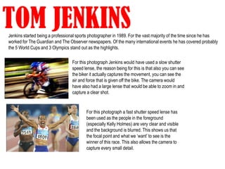 TOM JENKINS
Jenkins started being a professional sports photographer in 1989. For the vast majority of the time since he has
worked for The Guardian and The Observer newspapers. Of the many international events he has covered probably
the 5 World Cups and 3 Olympics stand out as the highlights.

                                  For this photograph Jenkins would have used a slow shutter
                                  speed lense, the reason being for this is that also you can see
                                  the biker it actually captures the movement, you can see the
                                  air and force that is given off the bike. The camera would
                                  have also had a large lense that would be able to zoom in and
                                  capture a clear shot.


                                         For this photograph a fast shutter speed lense has
                                         been used as the people in the foreground
                                         (especially Kelly Holmes) are very clear and visible
                                         and the background is blurred. This shows us that
                                         the focal point and what we ‘want’ to see is the
                                         winner of this race. This also allows the camera to
                                         capture every small detail.
 