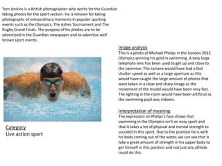 Image analysis
This is a photo of Michael Phelps in the London 2012
Olympics winning his gold in swimming. A very large
telephoto lens has been used to get up and close to
the swimmer. The camera would have had a fast
shutter speed as well as a large aperture as this
would have caught the large amount of photos that
were taken in a clear and sharp image as the
movement of the model would have been very fast.
The lighting in the room would have been artificial as
the swimming pool was indoors.
Interpretation of meaning
The expression on Phelps's face shows that
swimming in the Olympics isn’t an easy sport and
that it takes a lot of physical and mental strength to
succeed in this sport. Due to the position he is with
his body coming out of the water, we can see that it
take a great amount of strength in his upper body to
get himself in this position and not just any athlete
could do this.
Tom Jenkins is a British photographer who works for the Guardian
taking photos for the sport section. He is renown for taking
photographs of extraordinary moments in popular sporting
events such as the Olympics, The Ashes Tournament and The
Rugby Grand Finals. The purpose of his photos are to be
advertised in the Guardian newspaper and to advertise well
known sport events.
Category
Live action sport
 