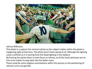 Johnny Wilkinson.
This photo is a capture the moment photo as the subject matter within the photo is
happening right at that time. The photo hasn’t been posed at all. Although the lighting
used is artificial as it is coming from the flood lighting in the stadium.
By framing this photo there is more focus on Johnny, as all the hand sand eyes are on
him as he makes his way back into the locker room.
There could be some religious connotations within this picture as the positioning of
Johnny’s arms are god like.

 