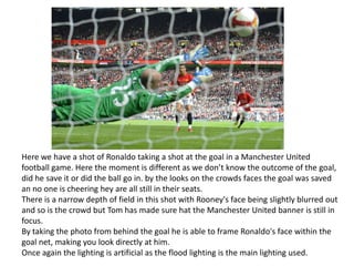 Here we have a shot of Ronaldo taking a shot at the goal in a Manchester United
football game. Here the moment is different as we don’t know the outcome of the goal,
did he save it or did the ball go in. by the looks on the crowds faces the goal was saved
an no one is cheering hey are all still in their seats.
There is a narrow depth of field in this shot with Rooney's face being slightly blurred out
and so is the crowd but Tom has made sure hat the Manchester United banner is still in
focus.
By taking the photo from behind the goal he is able to frame Ronaldo's face within the
goal net, making you look directly at him.
Once again the lighting is artificial as the flood lighting is the main lighting used.

 