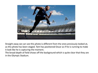 Straight away we can see this photo is different from the ones previously looked at,
as this photo has been staged. Tom has positioned Oscar as if he is running to make
it look like he is capturing the moment.
The broad depth of field shows off the background which is quite clear that they are
in the Olympic Stadium.

 