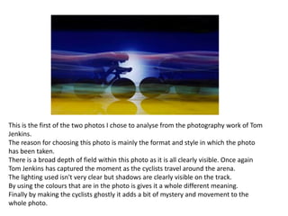 This is the first of the two photos I chose to analyse from the photography work of Tom
Jenkins.
The reason for choosing this photo is mainly the format and style in which the photo
has been taken.
There is a broad depth of field within this photo as it is all clearly visible. Once again
Tom Jenkins has captured the moment as the cyclists travel around the arena.
The lighting used isn't very clear but shadows are clearly visible on the track.
By using the colours that are in the photo is gives it a whole different meaning.
Finally by making the cyclists ghostly it adds a bit of mystery and movement to the
whole photo.

 
