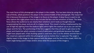 The main focus of this photograph is the player in the middle. This has been done by using the
rule of thirds, which positions the player in the centre/middle of the photograph. The reason for
this is because the purpose of the image is to focus on the player. A deep focus is used to not
only capture the rugby player but to also include the fans and the emotions of them. The deep
focus allows the audience to see clearly their emotions and it looks as though they are
congratulating the player and are all in a happy mood. This mood is further emphasised by the
use of high key lighting from the stadium lights which lights the stadium up so you can see the
player and the fans. The positioning of the fans suggests that they all want to get close to the
player and thank him which conveys a mood of admiration and gratitude because the player
might have played well. A fast shutting speed is used here, this is so the athlete and the fans in
the crowd are captured within the photograph and no motion blur is captured. The angle is
slightly lower in the image to help capture both the player and the fans in the crowd. With the
lower angle being used it helps Jenkins show what the purpose of the image is.
 